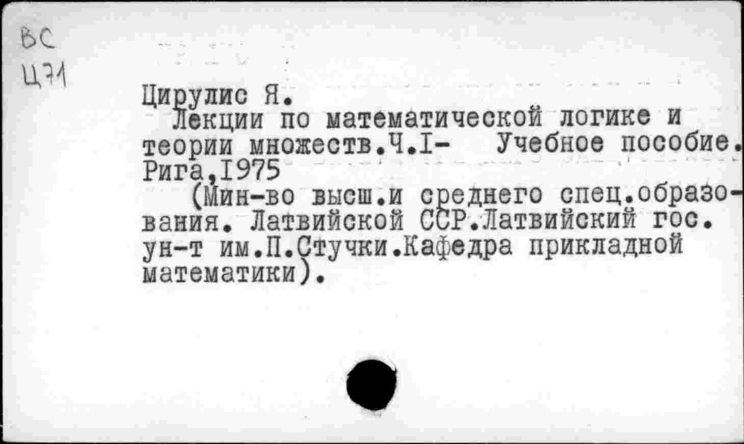 ﻿ьс
Дирулис Я.
Лекции по математической логике и теории множеств.4.1-	Учебное пособие
Рига,1975
(Мин-во высш.и среднего спец.образо вания. Латвийской ССР.Латвийский гос. ун-т им.П.Стучки.Кафедра прикладной математики).